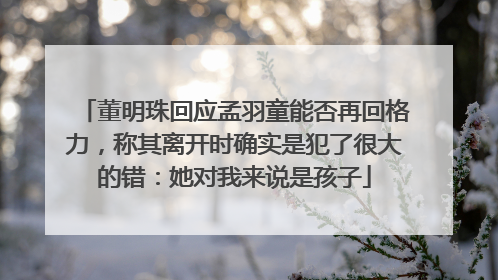 董明珠回应孟羽童能否再回格力，称其离开时确实是犯了很大的错：她对我来说是孩子