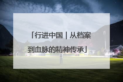 行进中国｜从档案到血脉的精神传承