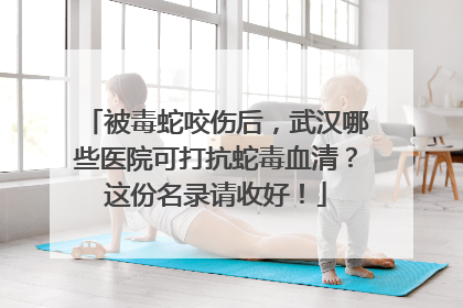 被毒蛇咬伤后，武汉哪些医院可打抗蛇毒血清？这份名录请收好！