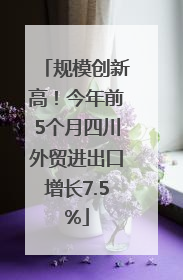 规模创新高！今年前5个月四川外贸进出口增长7.5%