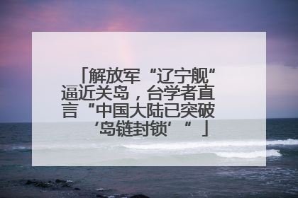 解放军“辽宁舰”逼近关岛，台学者直言“中国大陆已突破‘岛链封锁’”
