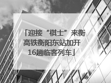 迎接“棋士”来衡 高铁衡阳东站加开16趟临客列车
