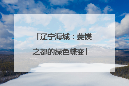 辽宁海城：菱镁之都的绿色蝶变