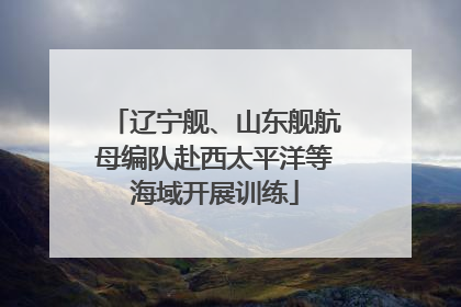 辽宁舰、山东舰航母编队赴西太平洋等海域开展训练