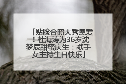 贴脸合照大秀恩爱！杜海涛为36岁沈梦辰甜蜜庆生：歌手女主持生日快乐