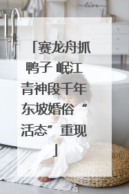 赛龙舟抓鸭子 岷江青神段千年东坡婚俗“活态”重现