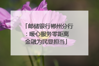 邮储银行郴州分行：暖心服务零距离 金融为民显担当