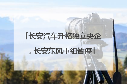 长安汽车升格独立央企，长安东风重组暂停