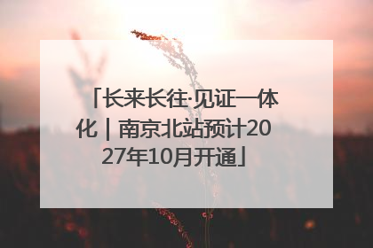 长来长往·见证一体化｜南京北站预计2027年10月开通