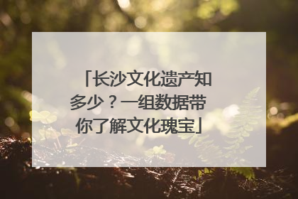 长沙文化遗产知多少？一组数据带你了解文化瑰宝