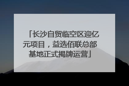 长沙自贸临空区迎亿元项目，益选佰联总部基地正式揭牌运营