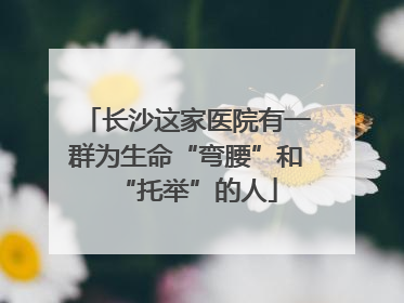长沙这家医院有一群为生命“弯腰”和“托举”的人