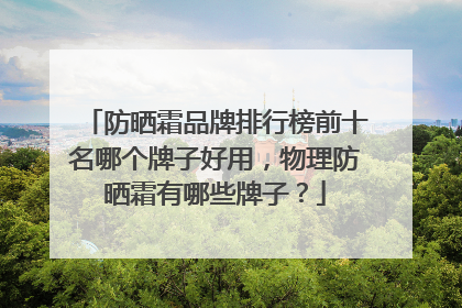 防晒霜品牌排行榜前十名哪个牌子好用，物理防晒霜有哪些牌子？