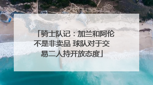 骑士队记：加兰和阿伦不是非卖品 球队对于交易二人持开放态度