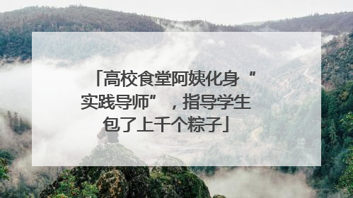 高校食堂阿姨化身“实践导师”，指导学生包了上千个粽子