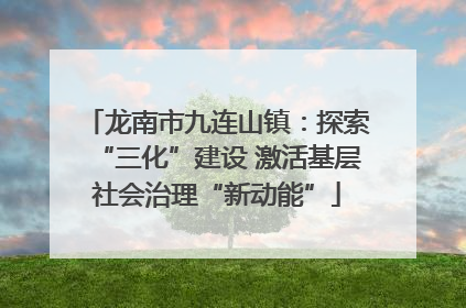 龙南市九连山镇：探索“三化”建设 激活基层社会治理“新动能”