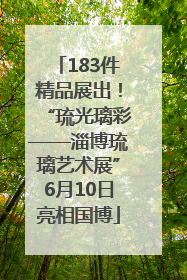 183件精品展出！“琉光璃彩——淄博琉璃艺术展”6月10日亮相国博
