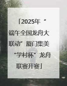 2025年“端午全国龙舟大联动”厦门集美“学村杯”龙舟联赛开赛