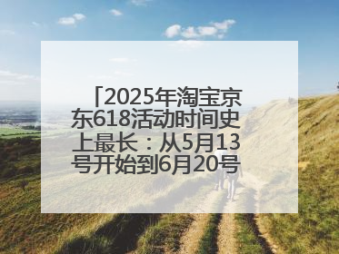 2025年淘宝京东618活动时间史上最长：从5月13号开始到6月20号结束持续39天附详细时间表一览