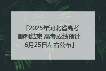 2025年河北省高考顺利结束 高考成绩预计6月25日左右公布
