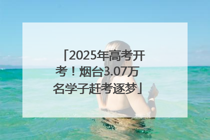 2025年高考开考！烟台3.07万名学子赶考逐梦