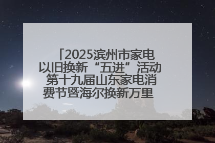 2025滨州市家电以旧换新“五进”活动 第十九届山东家电消费节暨海尔换新万里 行山东站全面启动
