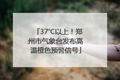 37℃以上！郑州市气象台发布高温橙色预警信号