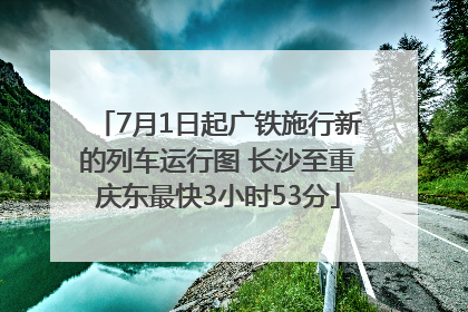 7月1日起广铁施行新的列车运行图 长沙至重庆东最快3小时53分