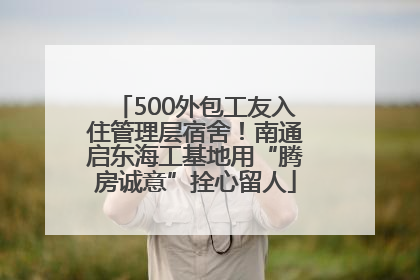 500外包工友入住管理层宿舍！南通启东海工基地用“腾房诚意”拴心留人