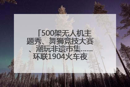 500架无人机主题秀、舞狮竞技大赛、潮玩非遗市集……环联1904火车夜市迎来两周年庆典