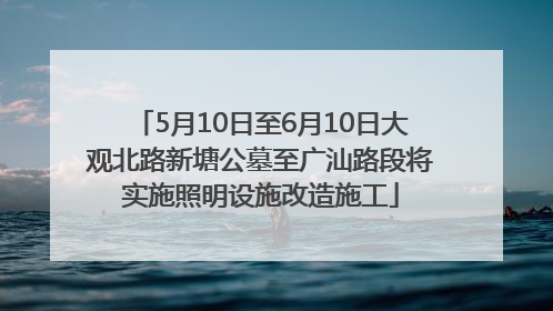 5月10日至6月10日大观北路新塘公墓至广汕路段将实施照明设施改造施工