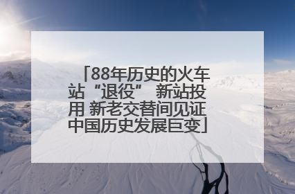 88年历史的火车站“退役” 新站投用 新老交替间见证中国历史发展巨变
