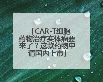 CAR-T细胞药物治疗实体瘤要来了？这款药物申请国内上市
